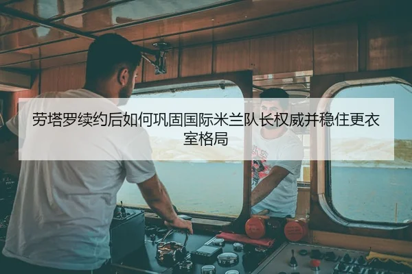 劳塔罗续约后如何巩固国际米兰队长权威并稳住更衣室格局
