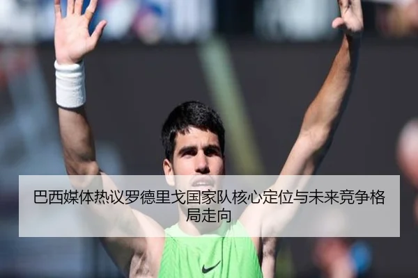 巴西媒体热议罗德里戈国家队核心定位与未来竞争格局走向