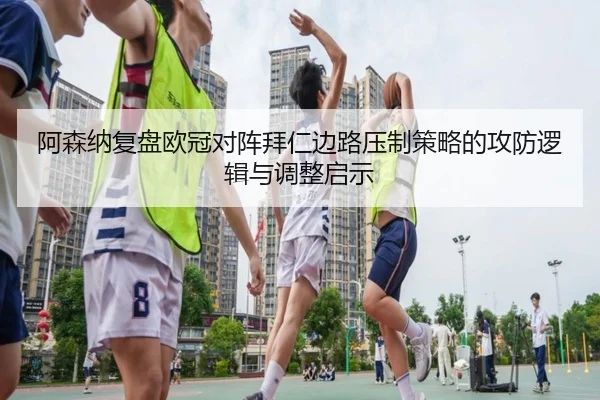 阿森纳复盘欧冠对阵拜仁边路压制策略的攻防逻辑与调整启示
