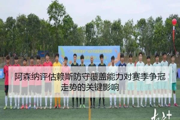 阿森纳评估赖斯防守覆盖能力对赛季争冠走势的关键影响