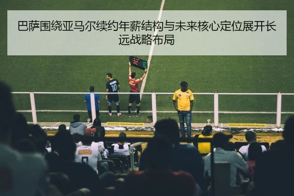 巴萨围绕亚马尔续约年薪结构与未来核心定位展开长远战略布局
