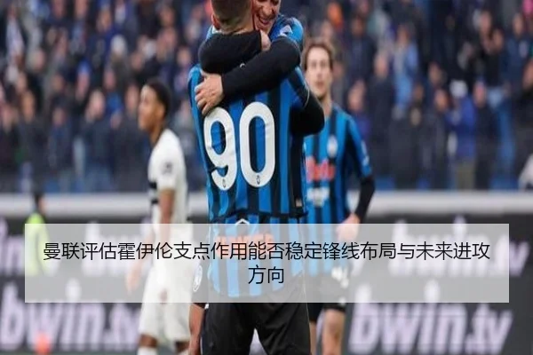 曼联评估霍伊伦支点作用能否稳定锋线布局与未来进攻方向