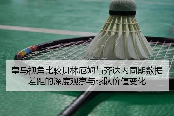 皇马视角比较贝林厄姆与齐达内同期数据差距的深度观察与球队价值变化