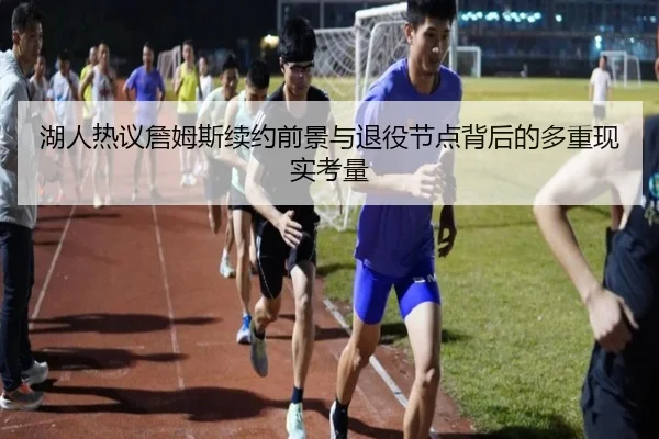 湖人热议詹姆斯续约前景与退役节点背后的多重现实考量
