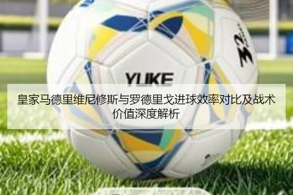 皇家马德里维尼修斯与罗德里戈进球效率对比及战术价值深度解析