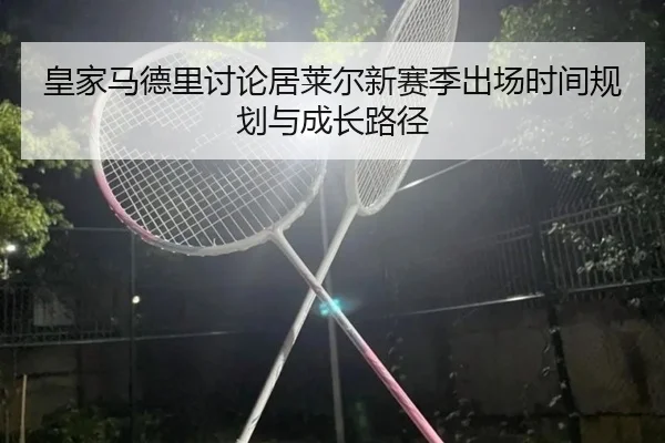 皇家马德里讨论居莱尔新赛季出场时间规划与成长路径