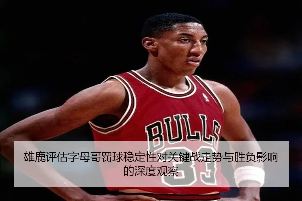 雄鹿评估字母哥罚球稳定性对关键战走势与胜负影响的深度观察