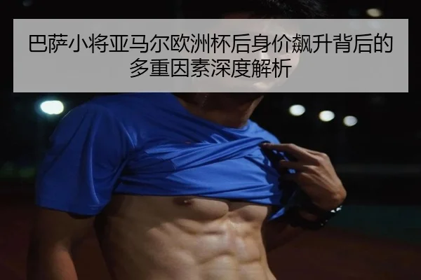 巴萨小将亚马尔欧洲杯后身价飙升背后的多重因素深度解析