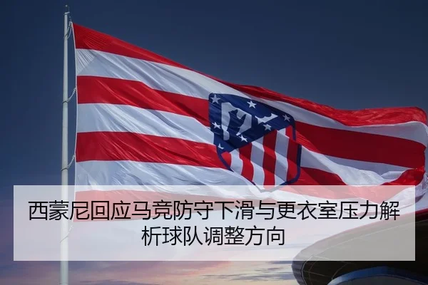 西蒙尼回应马竞防守下滑与更衣室压力解析球队调整方向