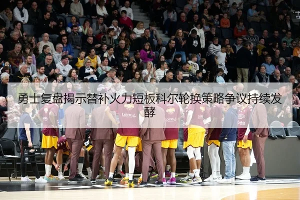 勇士复盘揭示替补火力短板科尔轮换策略争议持续发酵